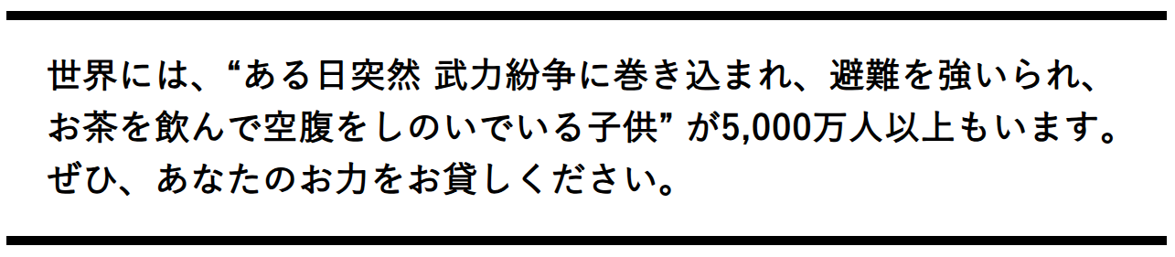 世界には、“ある日突然 武力紛争に巻き込まれ、避難を強いられ、お茶を飲んで空腹をしのいでいる子供” が5,000万人以上もいます。ぜひ、あなたのお力をお貸しください。