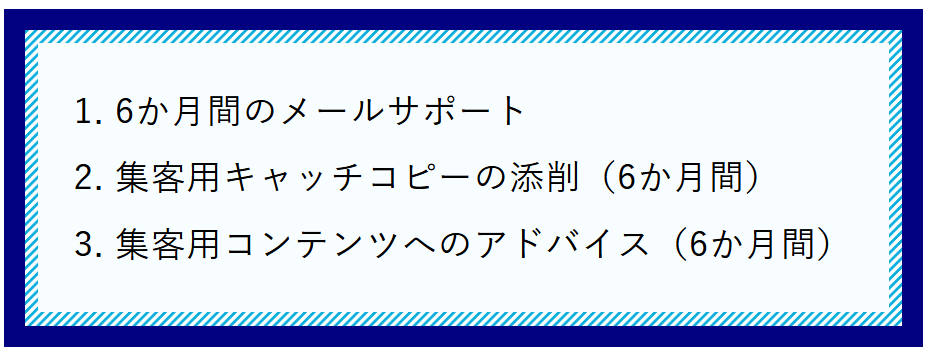 1.6か月間のメールサポート 2.集客用キャッチコピーの添削（6か月間） 3.集客用コンテンツへのアドバイス（6か月間）