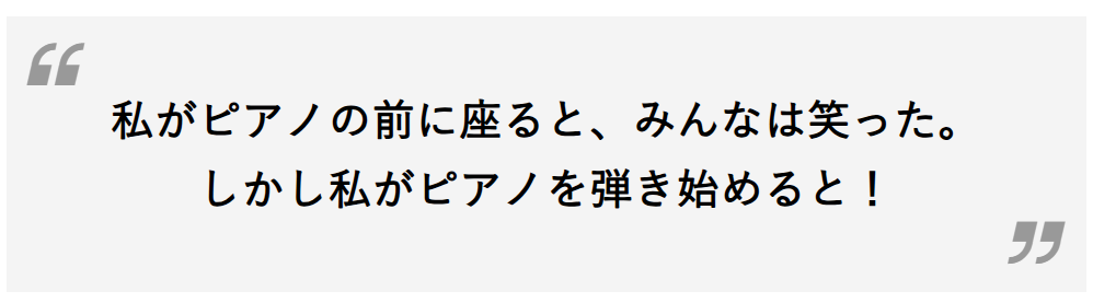 私がピアノの前に座ると、みんなは笑った。しかし私がピアノを弾き始めると！